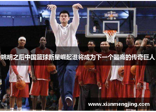 姚明之后中国篮球新星崛起谁将成为下一个最高的传奇巨人