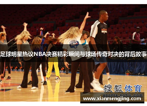 足球明星热议NBA决赛精彩瞬间与球场传奇对决的背后故事