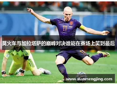 莫火车与加拉塔萨的巅峰对决谁能在赛场上笑到最后